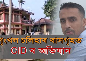 শৃংখল চলিহাৰ শিৱসাগৰৰ বাসগৃহত চি আই ডিৰ তালাচী, লৈ যায় মাতৃৰ ফোন