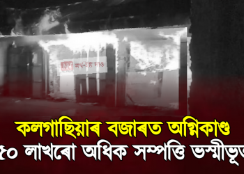 কলগাছিয়াৰ বজাৰত অগ্নিকাণ্ড, ৫০ লাখৰো অধিক সম্পত্তি ভস্মীভূত
