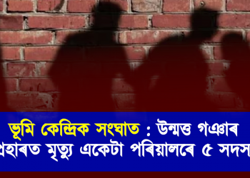 ভূমি কেন্দ্ৰিক সংঘাত : উন্মত্ত ৰাইজৰ প্ৰহাৰত মৃত্যু একেটা পৰিয়ালৰে ৫ সদস্য