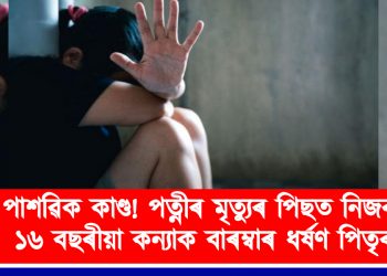 পাশৱিক কাণ্ড! পত্নীৰ মৃত্যুৰ পিছত নিজৰ ১৬ বছৰীয়া কন্যাক বাৰম্বাৰ ধ*ৰ্ষণ পিতৃৰ