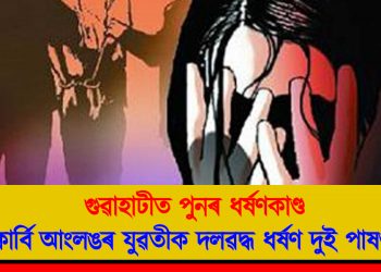 গুৱাহাটীত পুনৰ ধৰ্ষণকাণ্ড : কাৰ্বি আংলঙৰ যুৱতীক দলৱদ্ধ ধৰ্ষণ দুই পাষণ্ডৰ