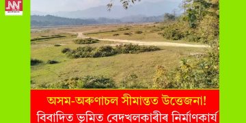 অসম-অৰুণাচল সীমান্তত উত্তেজনা! বিবাদিত ভূমিত বেদখলকাৰীৰ নিৰ্মাণকাৰ্য