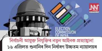 নিৰ্বাচনী আয়ুক্ত নিযুক্তিৰ নতুন আইনক প্ৰত্যাহ্বান! ১৬ এপ্ৰিলত শুনানিৰ দিন নিৰ্ধাৰণ উচ্চতমন্যায়ালয়ৰ