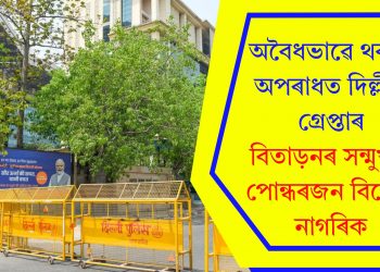 অবৈধভাৱে থকাৰ অপৰাধত দিল্লীত গ্ৰেপ্তাৰ, বিতাড়নৰ সন্মুখীন পোন্ধৰজন বিদেশী নাগৰিক