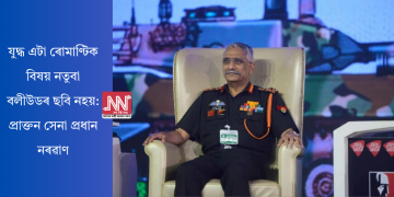 যুদ্ধ এটা ৰোমাণ্টিক বিষয় নতুবা বলীউডৰ ছবি নহয়: প্ৰাক্তন সেনা প্ৰধান নৰৱাণ