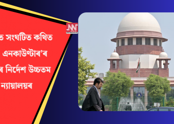 অসমত সংঘটিত কথিত ‘ভুৱা এনকাউণ্টাৰ’ৰ তদন্তৰ নিৰ্দেশ উচ্চতম ন্যায়ালয়ৰ