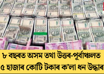৮ বছৰত অসম তথা উত্তৰ-পূৰ্বাঞ্চলত ৫ হাজাৰ কোটি টকাৰ ক’লা ধন উদ্ধাৰ
