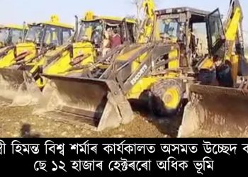 মুখ্যমন্ত্ৰী হিমন্ত বিশ্ব শৰ্মাৰ কাৰ্যকালত অসমত উচ্ছেদ কৰা হৈছে ১২ হাজাৰ হেক্টৰৰো অধিক ভূমি