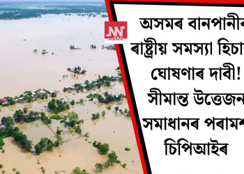 অসমৰ বানপানীক ৰাষ্ট্ৰীয় সমস্যা হিচাপে ঘোষণাৰ দাবী! সীমান্ত উত্তেজনা সমাধানৰ পৰামৰ্শ চিপিআইৰ
