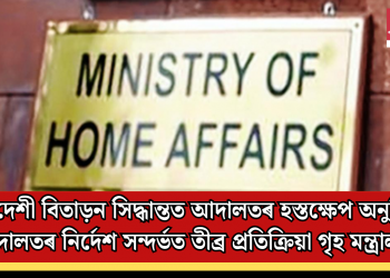 বিদেশী বিতাড়ন সিদ্ধান্তত আদালতৰ হস্তক্ষেপ অনুচিত: আদালতৰ নিৰ্দেশ সন্দৰ্ভত তীব্ৰ প্ৰতিক্ৰিয়া গৃহ মন্ত্ৰালয়ৰ
