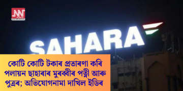 কোটি কোটি টকাৰ প্ৰতাৰণা কৰি পলায়ন ছাহাৰাৰ মুৰব্বীৰ পত্নী আৰু পুত্ৰৰ; অভিযোগনামা দাখিল ইডিৰ