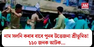 নাম সলনি কৰাৰ বাবে পুনৰ উত্তেজনা শ্ৰীভূমিত! ১১০ জনক আটক…