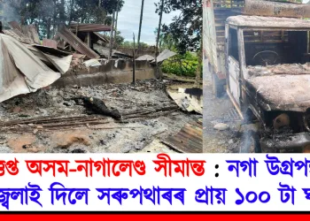 উত্তপ্ত অসম-নাগালেণ্ড সীমান্ত : নগা উগ্ৰপন্থীয়ে জ্বলাই দিলে সৰুপথাৰৰ প্ৰায় ১০০ টা ঘৰ