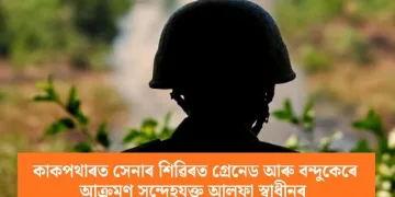 কাকপথাৰত সেনাৰ শিৱিৰত গ্ৰেনেড আৰু বন্দুকেৰে আক্ৰমণ সন্দেহযুক্ত আলফা স্বাধীনৰ