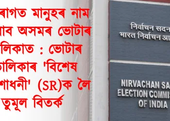 বহিৰাগত মানুহৰ নাম সোমাব অসমৰ ভোটাৰ তালিকাত : ভোটাৰ তালিকাৰ ‘বিশেষ সংশোধনী’ (SR)ক লৈ তুমূল বিতৰ্ক