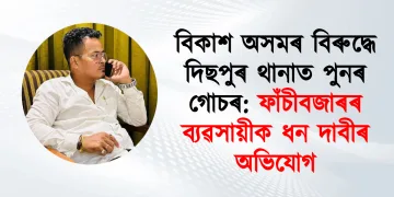 বিকাশ অসমৰ বিৰুদ্ধে দিছপুৰ থানাত পুনৰ গোচৰ: ফাঁচীবজাৰৰ ব্যৱসায়ীক ধন দাবীৰ অভিযোগ