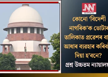 কোনো ‘বিদেশী নাগৰিক’ক ভোটাৰ তালিকাত প্ৰৱেশৰ বাবে আধাৰ ব্যৱহাৰ কৰিবলৈ দিয়া হ’বনে? প্ৰশ্ন উচ্চতম ন্যায়ালয়ৰ
