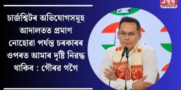 চাৰ্জশ্বিটৰ অভিযোগসমূহ আদালতত প্ৰমাণ নোহোৱা পৰ্যন্ত চৰকাৰৰ ওপৰত আমাৰ দৃষ্টি নিৱদ্ধ থাকিব : গৌৰৱ গগৈ