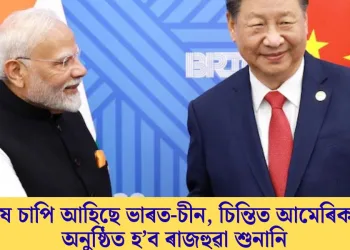 কাষ চাপি আহিছে ভাৰত-চীন, চিন্তিত আমেৰিকা; অনুষ্ঠিত হ’ব ৰাজহুৱা শুনানি