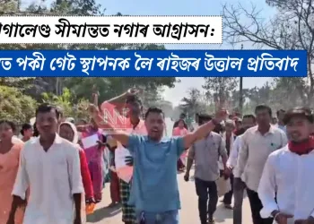 অসম-নাগালেণ্ড সীমান্তত নগাৰ আগ্ৰাসন:  চুঙাজানত পকী গেট স্থাপনক লৈ ৰাইজৰ উত্তাল প্ৰতিবাদ