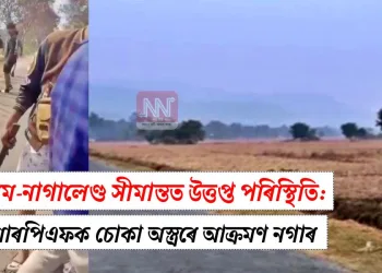 অসম-নাগালেণ্ড সীমান্তত উত্তপ্ত পৰিস্থিতি: চিআৰপিএফক চোকা অস্ত্ৰৰে আক্ৰমণ নগাৰ