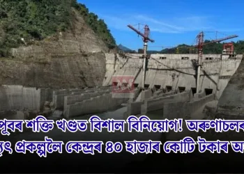 উত্তৰ-পূবৰ শক্তি খণ্ডত বিশাল বিনিয়োগ! অৰুণাচলৰ মেগা জলবিদ্যুৎ প্ৰকল্পলৈ কেন্দ্ৰৰ ৪০ হাজাৰ কোটি টকাৰ অনুমোদন