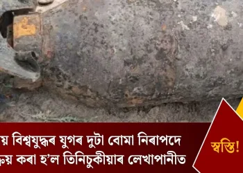 দ্বিতীয় বিশ্বযুদ্ধৰ যুগৰ দুটা বোমা নিৰাপদে নিষ্ক্ৰিয় কৰা হ’ল তিনিচুকীয়াৰ লেখাপানীত