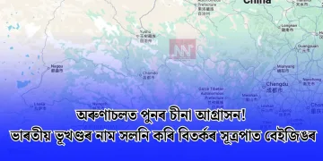 অৰুণাচলত পুনৰ চীনা আগ্ৰাসন! ভাৰতীয় ভূখণ্ডৰ নাম সলনি কৰি বিতৰ্কৰ সূত্ৰপাত বেইজিঙৰ
