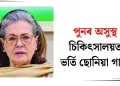 পুনৰ অসুস্থ : চিকিৎসালয়ত ভৰ্তি ছোনিয়া গান্ধী