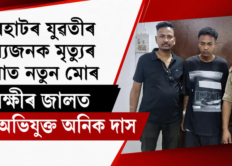 যোৰহাটৰ যুৱতীৰ ৰহস্যজনক মৃত্যুৰ ঘটনাত নতুন মোৰ : আৰক্ষীৰ জালত মূল অভিযুক্ত অনিক দাস
