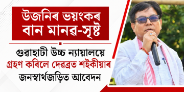 উজনিৰ ভয়ংকৰ বান মানৱ-সৃষ্ট : গুৱাহাটী উচ্চ ন্যায়ালয়ে গ্ৰহণ কৰিলে দেৱব্ৰত শইকীয়াৰ জনস্বাৰ্থজড়িত আবেদন
