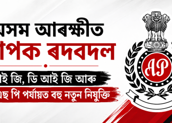 অসম আৰক্ষীত ব্যাপক ৰদবদল : আই জি, ডি আই জি আৰু এছ এছ পি পৰ্যায়ত বহু নতুন নিযুক্তি