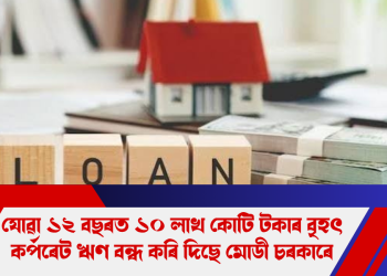 যোৱা ১২ বছৰত ১০ লাখ কোটি টকাৰ বৃহৎ কৰ্পৰেট ঋণ বন্ধ কৰি দিছে মোডী চৰকাৰে