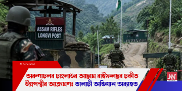 অৰুণাচলৰ চাংলাঙৰ আছাম ৰাইফলছৰ চকীত উগ্ৰপন্থীৰ আক্ৰমণ; তালাচী অভিযান অব্যাহত