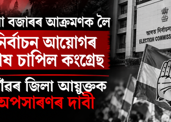 বৰমা বজাৰৰ আক্ৰমণক লৈ নিৰ্বাচন আয়োগৰ কাষ চাপিল কংগ্ৰেছ, নগাঁৱৰ জিলা আয়ুক্তক অপসাৰণৰ দাবী