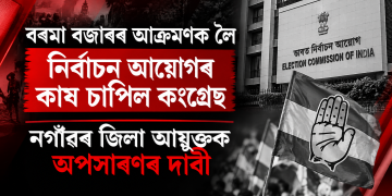 বৰমা বজাৰৰ আক্ৰমণক লৈ নিৰ্বাচন আয়োগৰ কাষ চাপিল কংগ্ৰেছ, নগাঁৱৰ জিলা আয়ুক্তক অপসাৰণৰ দাবী