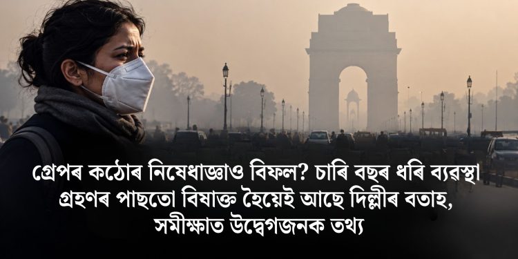 গ্ৰেপৰ কঠোৰ নিষেধাজ্ঞাও বিফল? চাৰি বছৰ ধৰি ব্যৱস্থা গ্ৰহণৰ পাছতো বিষাক্ত হৈয়েই আছে দিল্লীৰ বতাহ, সমীক্ষাত উদ্বেগজনক তথ্য